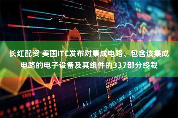 长红配资 美国ITC发布对集成电路、包含该集成电路的电子设备及其组件的337部分终裁