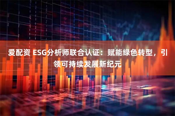爱配资 ESG分析师联合认证：赋能绿色转型，引领可持续发展新纪元