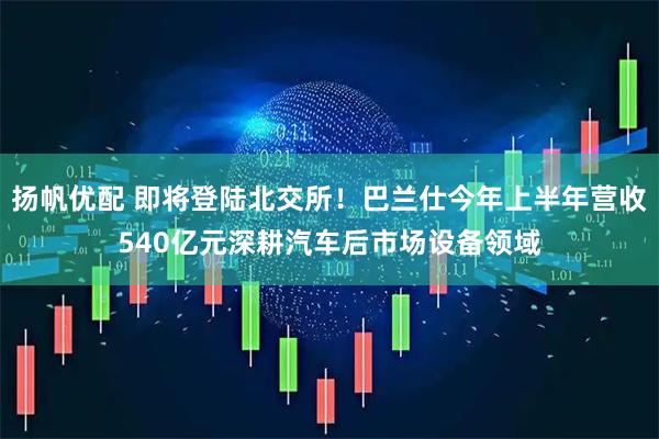 扬帆优配 即将登陆北交所!巴兰仕今年上半年营收540亿元深耕汽车后市场设备领域