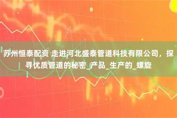 苏州恒泰配资 走进河北盛泰管道科技有限公司，探寻优质管道的秘密_产品_生产的_螺旋