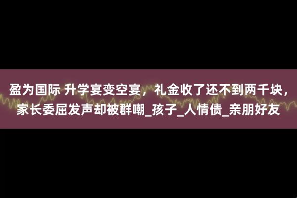 盈为国际 升学宴变空宴，礼金收了还不到两千块，家长委屈发声却被群嘲_孩子_人情债_亲朋好友