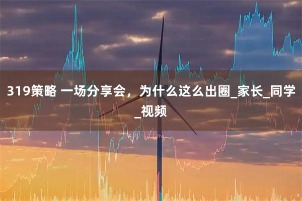 319策略 一场分享会，为什么这么出圈_家长_同学_视频