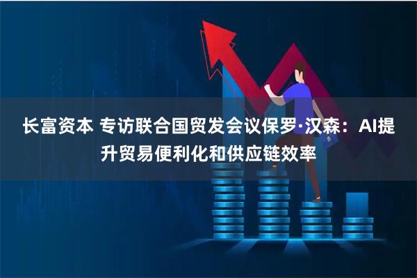 长富资本 专访联合国贸发会议保罗·汉森：AI提升贸易便利化和供应链效率