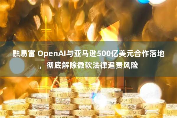 融易富 OpenAI与亚马逊500亿美元合作落地，彻底解除微软法律追责风险