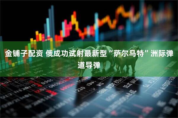 金铺子配资 俄成功试射最新型“萨尔马特”洲际弹道导弹