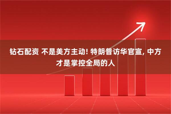 钻石配资 不是美方主动! 特朗普访华官宣, 中方才是掌控全局的人