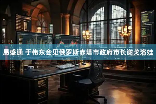 易盛通 于伟东会见俄罗斯赤塔市政府市长谢戈洛娃