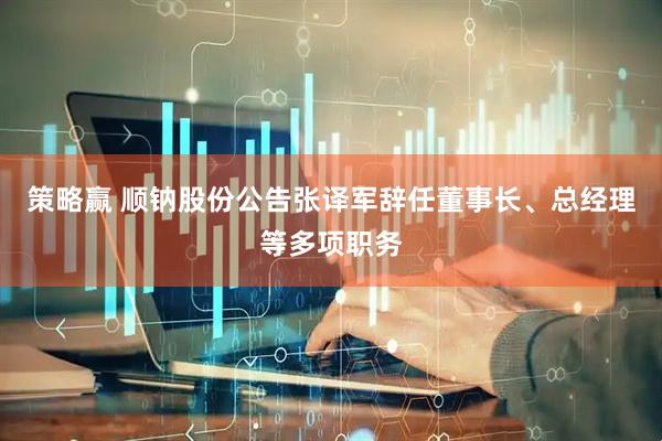 策略赢 顺钠股份公告张译军辞任董事长、总经理等多项职务