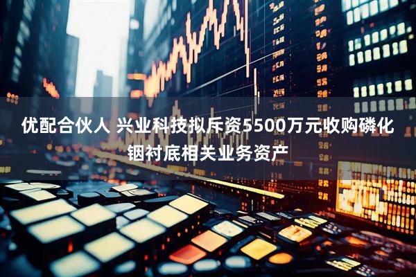 优配合伙人 兴业科技拟斥资5500万元收购磷化铟衬底相关业务资产