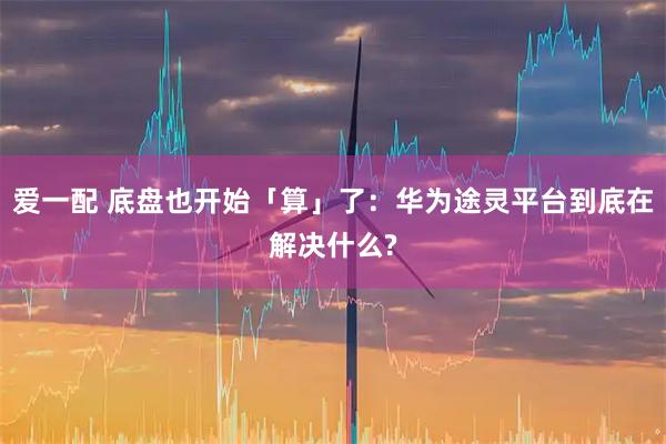 爱一配 底盘也开始「算」了:华为途灵平台到底在解决什么?
