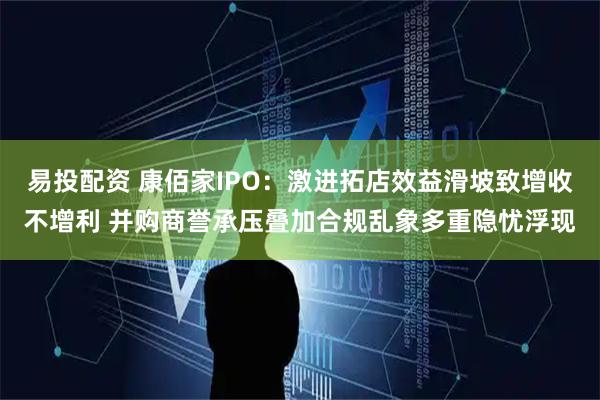 易投配资 康佰家IPO：激进拓店效益滑坡致增收不增利 并购商誉承压叠加合规乱象多重隐忧浮现