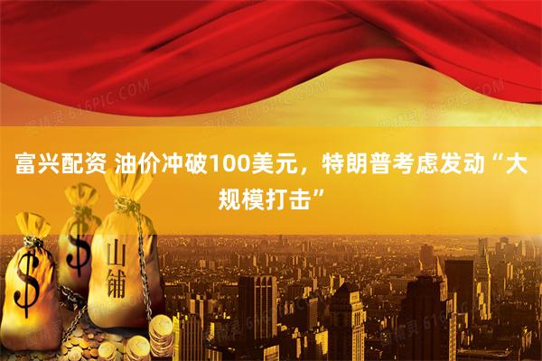 富兴配资 油价冲破100美元，特朗普考虑发动“大规模打击”