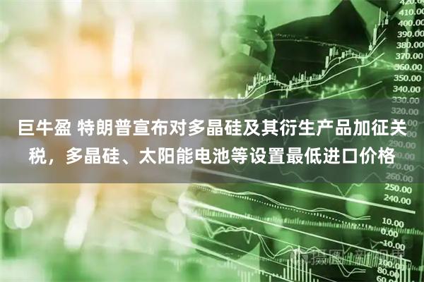 巨牛盈 特朗普宣布对多晶硅及其衍生产品加征关税，多晶硅、太阳能电池等设置最低进口价格