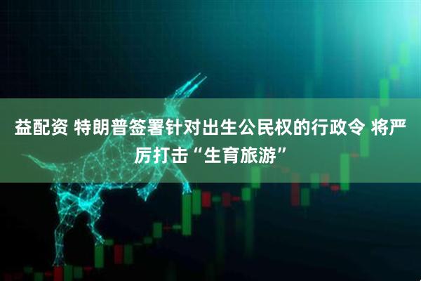 益配资 特朗普签署针对出生公民权的行政令 将严厉打击“生育旅游”