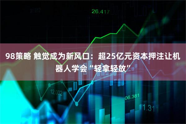 98策略 触觉成为新风口：超25亿元资本押注让机器人学会“轻拿轻放”