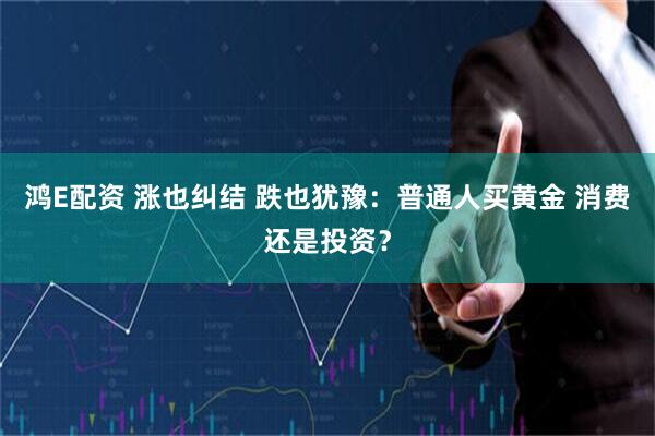鸿E配资 涨也纠结 跌也犹豫：普通人买黄金 消费还是投资？
