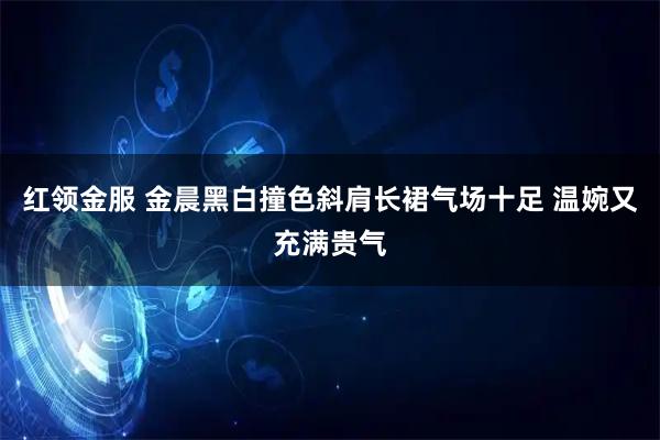 红领金服 金晨黑白撞色斜肩长裙气场十足 温婉又充满贵气