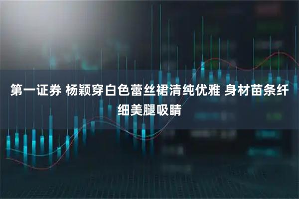 第一证券 杨颖穿白色蕾丝裙清纯优雅 身材苗条纤细美腿吸睛
