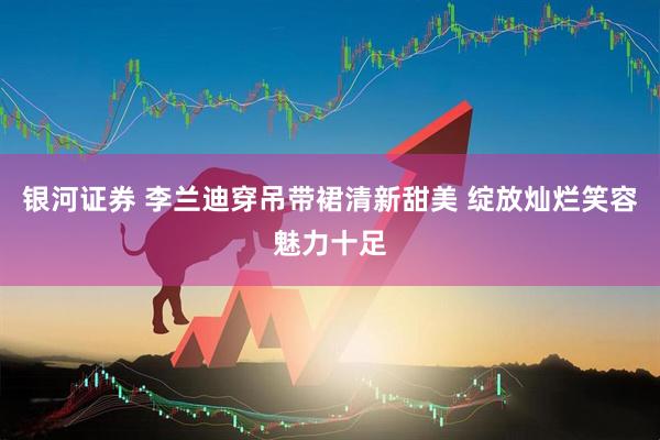 银河证券 李兰迪穿吊带裙清新甜美 绽放灿烂笑容魅力十足