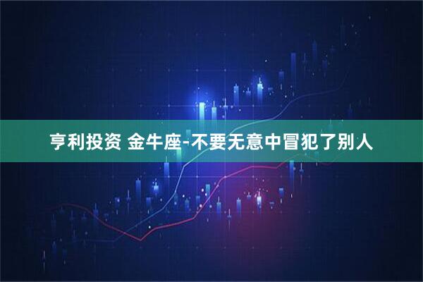 亨利投资 金牛座-不要无意中冒犯了别人